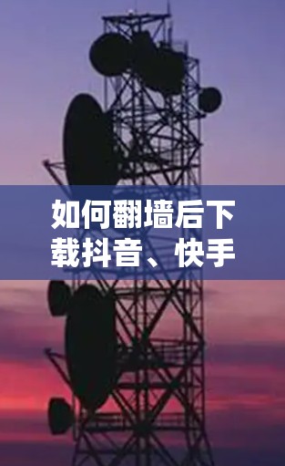 如何翻墙后下载抖音、快手等软件?步骤解析 如何翻墙后下载抖音、快手等软件?步骤解析