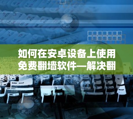 如何在安卓设备上使用免费翻墙软件—解决翻墙困扰的高效方法 如何在安卓设备上使用免费翻墙软件—解决翻墙困扰的高效方法