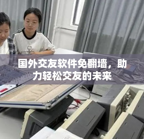 国外交友软件免翻墙,助力轻松交友的未来 国外交友软件免翻墙,助力轻松交友的未来