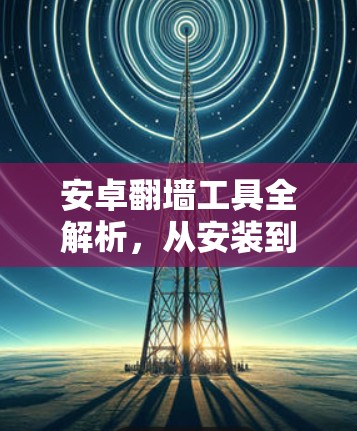 安卓翻墙工具全解析，从安装到使用