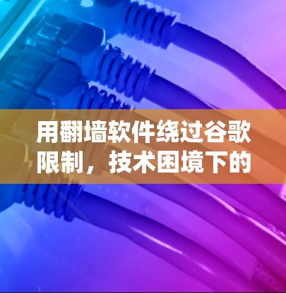 用翻墙软件绕过谷歌限制,技术困境下的生存之道 用翻墙软件绕过谷歌限制,技术困境下的生存之道