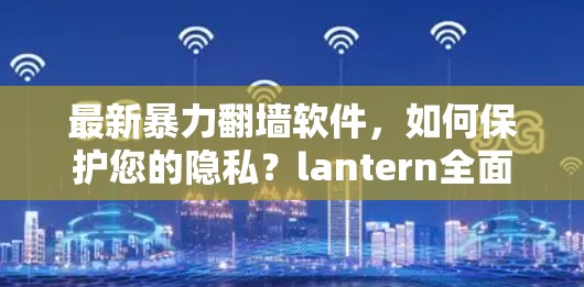 最新暴力翻墙软件，如何保护您的隐私？lantern全面解析