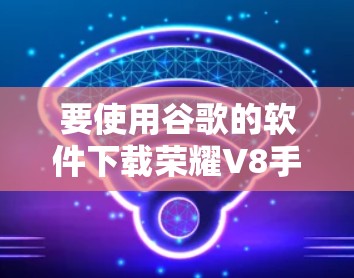 要使用谷歌的软件下载荣耀V8手机的翻墙功能，可以按照以下步骤操作