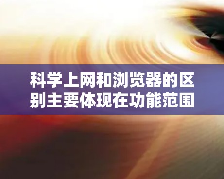 科学上网和浏览器的区别主要体现在功能范围、工具类型和使用场景上