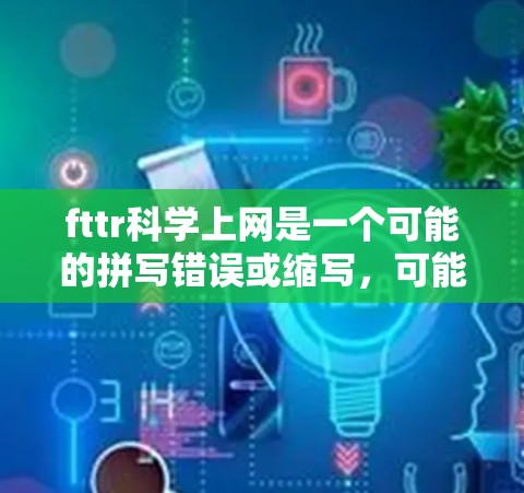 fttr科学上网是一个可能的拼写错误或缩写，可能指未来技术（Fttr）的网络使用或科学领域。以下是一些可能的解释和建议