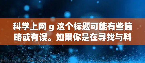 科学上网 g 这个标题可能有些简略或有误。如果你是在寻找与科学相关的网络产品或服务，请提供更多具体信息，以便我更好地帮助你。例如，你可以提到具体的问题、需求或兴趣领域，我可以提供更详细的指导或推荐