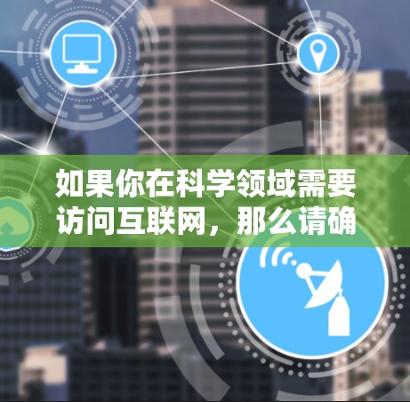 如果你在科学领域需要访问互联网,那么请确保符合相关法律和政策的规定。以下是一些通用的建议 如果你在科学领域需要访问互联网,那么请确保符合相关法律和政策的规定。以下是一些通用的建议