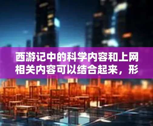 西游记中的科学内容和上网相关内容可以结合起来，形成一个有趣且富有深度的结合点。以下是一些可能的结合点，将西游记中的科学概念与现代上网相关内容联系起来