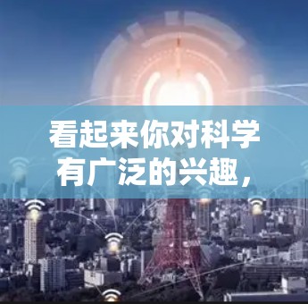 看起来你对科学有广泛的兴趣，可能对科学的各个方面都感兴趣。以下是一些关于科学的常见问题和兴趣点，供你进一步探讨