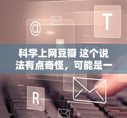 科学上网豆瓣 这个说法有点奇怪，可能是一个打字错误或者特定领域内的术语。如果你在讨论科学或互联网相关的话题，可以考虑在以下方式进行科学讨论
