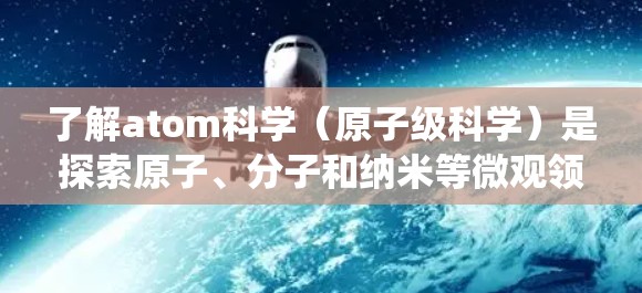 了解atom科学(原子级科学)是探索原子、分子和纳米等微观领域的科学分支。以下是一个系统化的介绍 了解atom科学(原子级科学)是探索原子、分子和纳米等微观领域的科学分支。以下是一个系统化的介绍