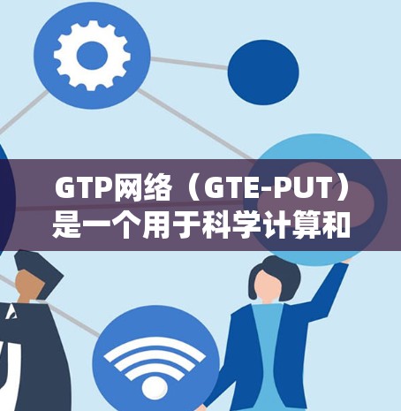 GTP网络（GTE-PUT）是一个用于科学计算和网络连接的网络服务，主要基于GTE（GTE-TE）技术。以下是关于GTP网络科学上网的详细信息