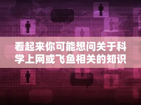 看起来你可能想问关于科学上网或飞鱼相关的知识。以下是一些可能的解释