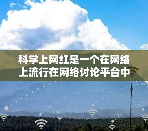 科学上网红是一个在网络上流行在网络讨论平台中,用于科学和学术交流的术语。这个词通常与某种特定的科学领域或概念相关,而具体的含义和背景需要通过以下步骤来确定 科学上网红是一个在网络上流行在网络讨论平台中,用于科学和学术交流的术语。这个词通常与某种特定的科学领域或概念相关,而具体的含义和背景需要通过以下步骤来确定