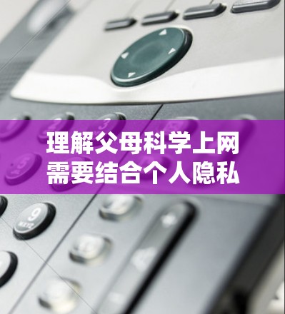 理解父母科学上网需要结合个人隐私保护、网络安全知识以及家长在网络管理上的责任。以下是一些关于如何理解父母科学上网的建议
