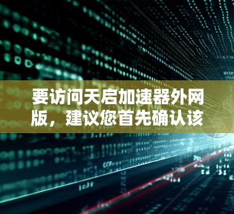 要访问天启加速器外网版,建议您首先确认该名称是否为某个特定平台或工具的名称。由于天启加速器没有明确的来源,我无法提供具体的访问方法 要访问天启加速器外网版,建议您首先确认该名称是否为某个特定平台或工具的名称。由于天启加速器没有明确的来源,我无法提供具体的访问方法