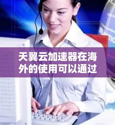 天翼云加速器在海外的使用可以通过以下步骤进行