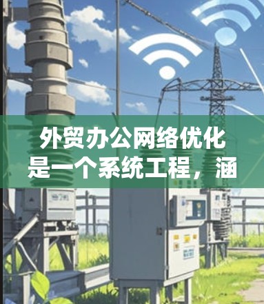 外贸办公网络优化是一个系统工程，涵盖了多个环节，每个环节都需要综合考虑和优化。以下是根据上述思考总结的步骤