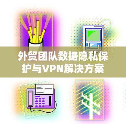外贸团队数据隐私保护与VPN解决方案