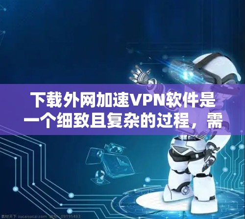下载外网加速VPN软件是一个细致且复杂的过程，需要综合考虑多个因素以确保安全和有效。以下是一个有条理的步骤指南，帮助您顺利完成下载和安装