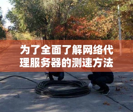 为了全面了解网络代理服务器的测速方法，以下是一个结构化的指南，涵盖测试的各个方面和步骤