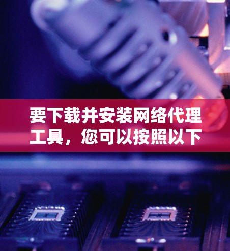 要下载并安装网络代理工具，您可以按照以下步骤进行