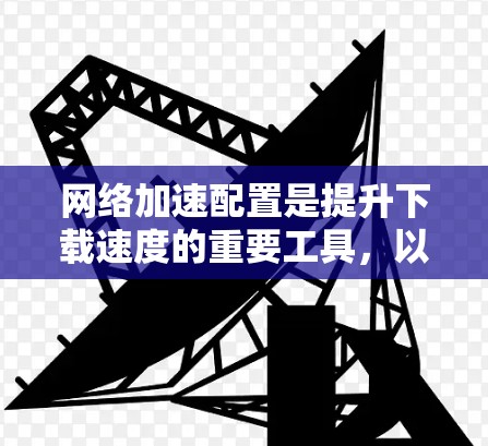 网络加速配置是提升下载速度的重要工具，以下是详细的步骤和注意事项