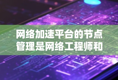 网络加速平台的节点管理是网络工程师和架构师进行网络优化和性能提升的重要环节。以下是对节点管理的系统总结和建议