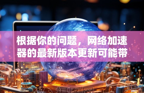 根据你的问题,网络加速器的最新版本更新可能带来了以下变化和建议 根据你的问题,网络加速器的最新版本更新可能带来了以下变化和建议