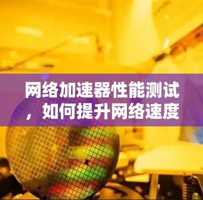 网络加速器性能测试,如何提升网络速度的终极指南 网络加速器性能测试,如何提升网络速度的终极指南