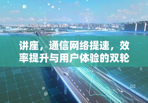讲座，通信网络提速，效率提升与用户体验的双轮驱动