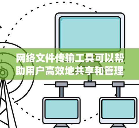网络文件传输工具可以帮助用户高效地共享和管理文件，无论是通过Windows内置的网络共享，还是第三方工具如Dropbox、Google Drive等，都能满足不同需求。以下是对这些工具的详细指南