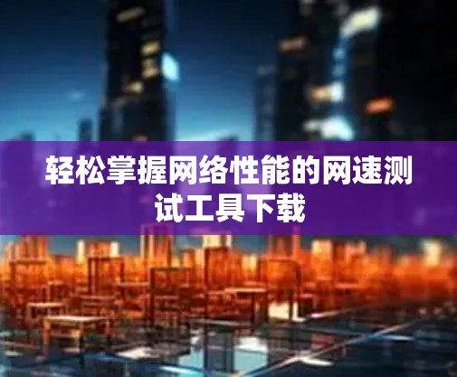轻松掌握网络性能的网速测试工具下载 轻松掌握网络性能的网速测试工具下载