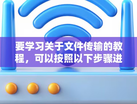 要学习关于文件传输的教程,可以按照以下步骤进行 要学习关于文件传输的教程,可以按照以下步骤进行