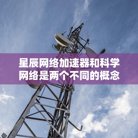 星辰网络加速器和科学网络是两个不同的概念，但它们之间有一定的关联。以下是它们的解释