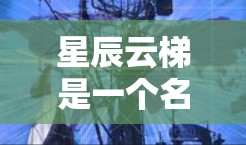 星辰云梯是一个名为星辰云梯的软件或应用，可能与星辰、星辰云或星辰云梯相关。为了更好地理解星辰云梯的功能和用途，建议以下步骤