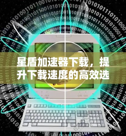 星盾加速器下载,提升下载速度的高效选择 星盾加速器下载,提升下载速度的高效选择
