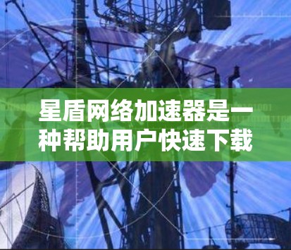 星盾网络加速器是一种帮助用户快速下载网站资源的工具，以下是使用它的详细步骤