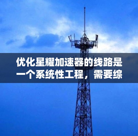 优化星耀加速器的线路是一个系统性工程，需要综合考虑多个方面，逐条进行优化和验证。以下是一步步的优化计划
