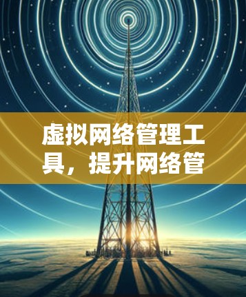 虚拟网络管理工具,提升网络管理效率的创新解决方案 虚拟网络管理工具,提升网络管理效率的创新解决方案
