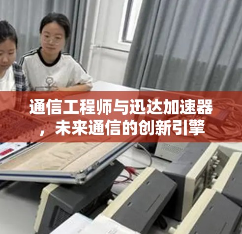 通信工程师与迅达加速器,未来通信的创新引擎 通信工程师与迅达加速器,未来通信的创新引擎