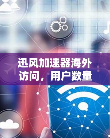 迅风加速器海外访问，用户数量、使用频率及问题分析