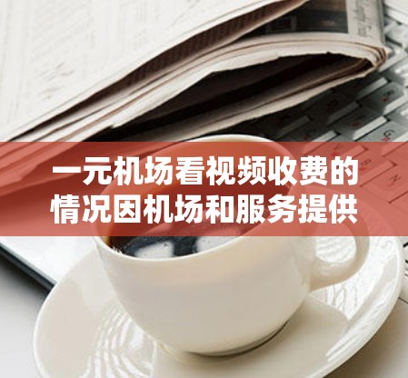 一元机场看视频收费的情况因机场和服务提供商的不同而有所变化。以下是一些常见的收费模式和注意事项
