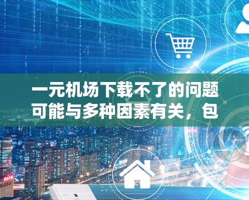 一元机场下载不了的问题可能与多种因素有关，包括网络连接不稳定、系统设置错误、手机设置限制、设备兼容性问题等。以下是一些可能的解决方案
