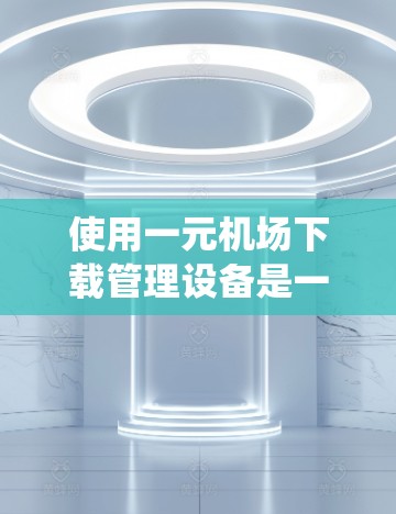使用一元机场下载管理设备是一个系统化的操作过程，涉及多个步骤和注意事项。以下是一个详细的指南，帮助你顺利使用一元机场下载管理设备