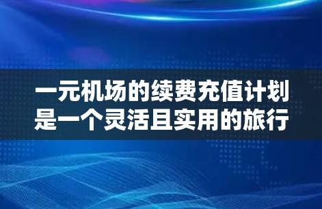 一元机场的续费充值计划是一个灵活且实用的旅行方式，适合对交通费用敏感的用户。以下是对续费充值的详细分析