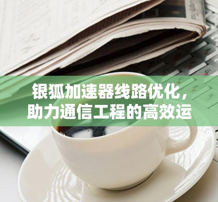 银狐加速器线路优化，助力通信工程的高效运行