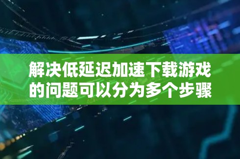 解决低延迟加速下载游戏的问题可以分为多个步骤，以下是一个有条理的指导，帮助你逐步排查和解决可能的原因