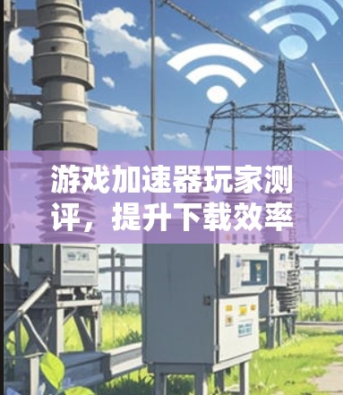 游戏加速器玩家测评，提升下载效率的便捷工具