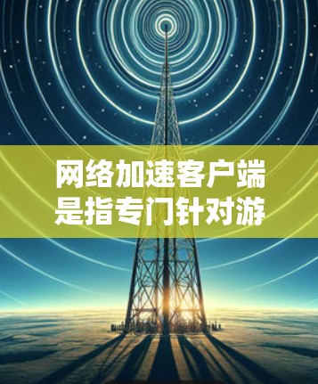 网络加速客户端是指专门针对游戏加速的工具，旨在提升游戏性能和体验。以下是关于网络加速客户端的详细分析